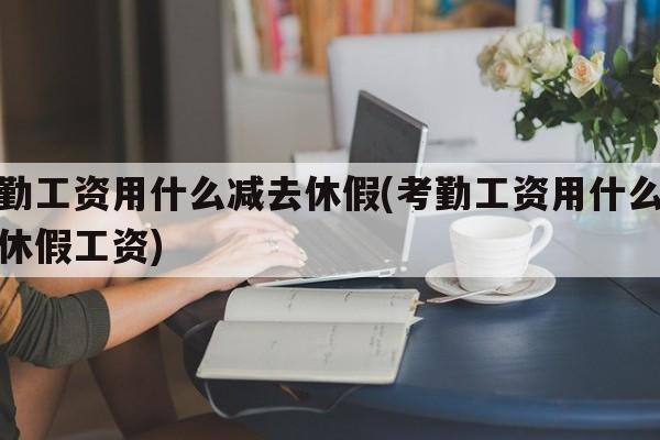 考勤工资用什么减去休假(考勤工资用什么减去休假工资)